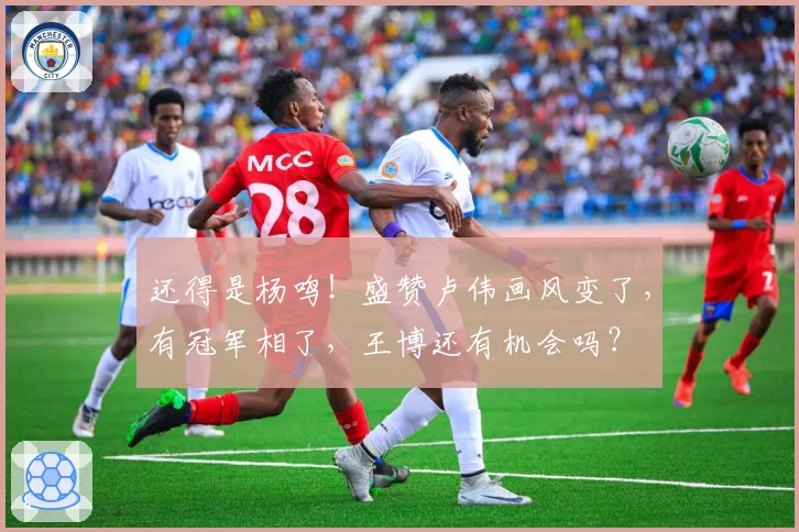 还得是杨鸣！盛赞卢伟画风变了，有冠军相了，王博还有机会吗？