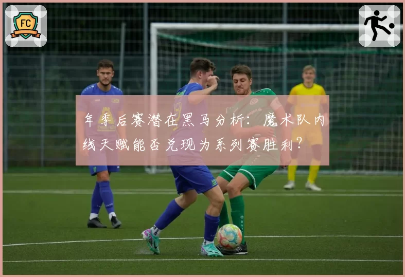 年季后赛潜在黑马分析:魔术队内线天赋能否兑现为系列赛胜利?