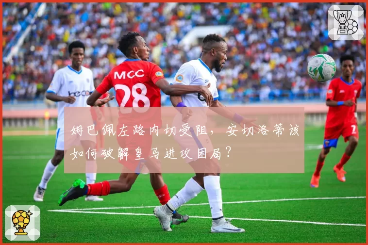 姆巴佩左路内切受阻，安切洛蒂该如何破解皇马进攻困局？