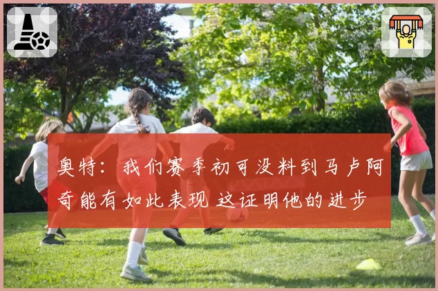 奥特：我们赛季初可没料到马卢阿奇能有如此表现 这证明他的进步